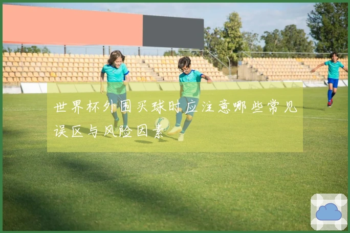 世界杯外围买球时应注意哪些常见误区与风险因素